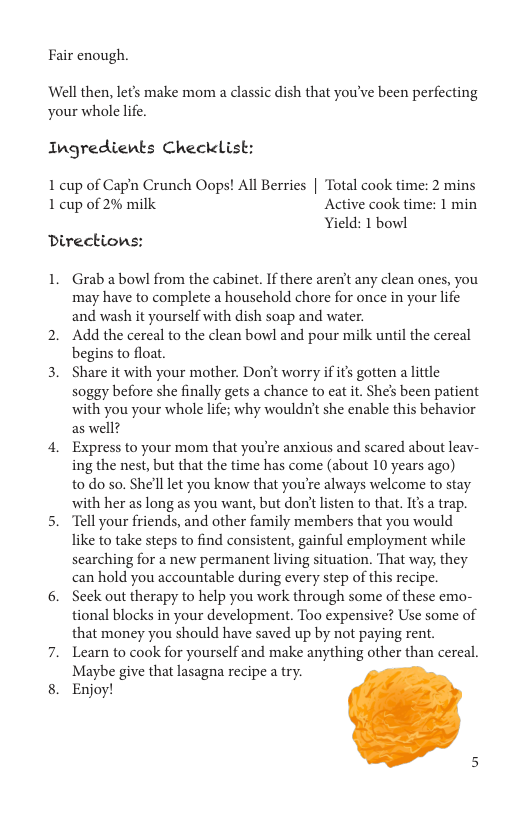 Fair enough.  Well then, let’s make mom a classic dish that you’ve been perfecting your whole life.  Ingredients Checklist:  1 cup of Capn Crunch Oops! All Berries | Total cook time: 2 mins 1 cup of 2% milk Active cook time: 1 min  Yield: 1 bowl Directions:  1. Grab abowl from the cabinet. If there aren’t any clean ones, you may have to complete a household chore for once in your life and wash it yourself with dish soap and water.  2. Add the cereal to the clean bowl and pour milk until the cereal begins to float.  3. Share it with your mother. Don’t worry if its gotten a lttle soggy before she finally gets a chance to eat it. She’s been patient with you your whole life; why wouldn’t she enable this behavior as well?  4. Express to your mom that you’re anxious and scared about leav- ing the nest, but that the time has come (about 10 years ago) to do so. She’ll let you know that you’re always welcome to stay with her as long as you want, but don’tlisten to that. Its a trap.  5. “Tell your friends, and other family members that you would like to take steps to find consistent, gainful employment while searching for a new permanent living situation. That way, they can hold you accountable during every step of this recipe.  6. Seek out therapy to help you work through some of these emo- tional blocks in your development. Too expensive? Use some of that money you should have saved up by not paying rent.  7. Learn to cook for yourself and make anything other than cereal. Maybe give that lasagna recipe a try.  8. Enjoy! 